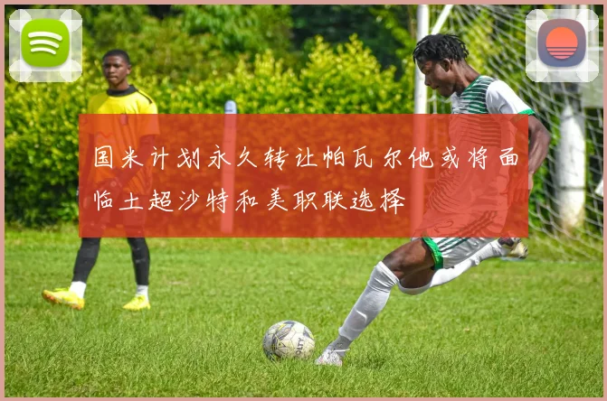 国米计划永久转让帕瓦尔他或将面临土超沙特和美职联选择