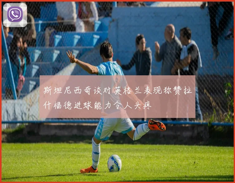 斯坦尼西奇谈对英格兰表现称赞拉什福德进球能力令人头疼