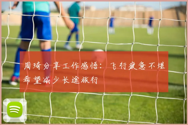 周琦分享工作感悟：飞行疲惫不堪希望减少长途旅行