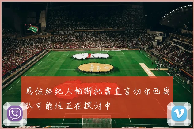 恩佐经纪人帕斯托雷直言切尔西离队可能性正在探讨中