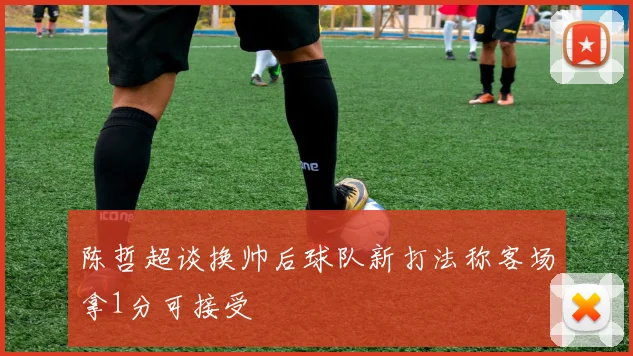 陈哲超谈换帅后球队新打法称客场拿1分可接受