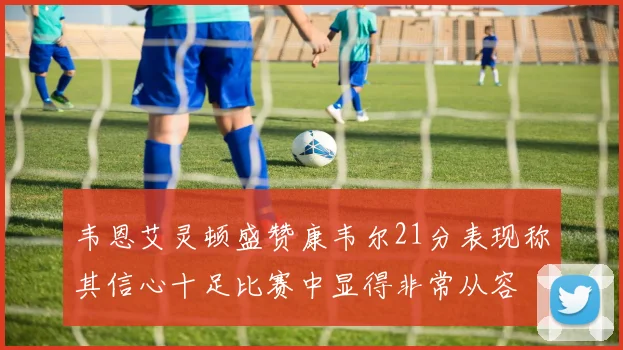 韦恩艾灵顿盛赞康韦尔21分表现称其信心十足比赛中显得非常从容