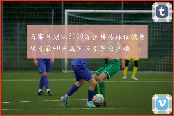 马赛计划以5000万出售格林伍德曼联可获40分成罗马表现出兴趣