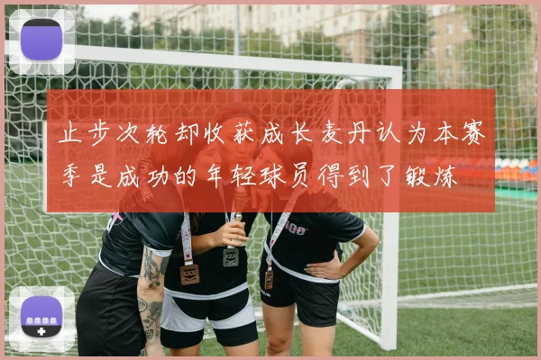 止步次轮却收获成长麦丹认为本赛季是成功的年轻球员得到了锻炼