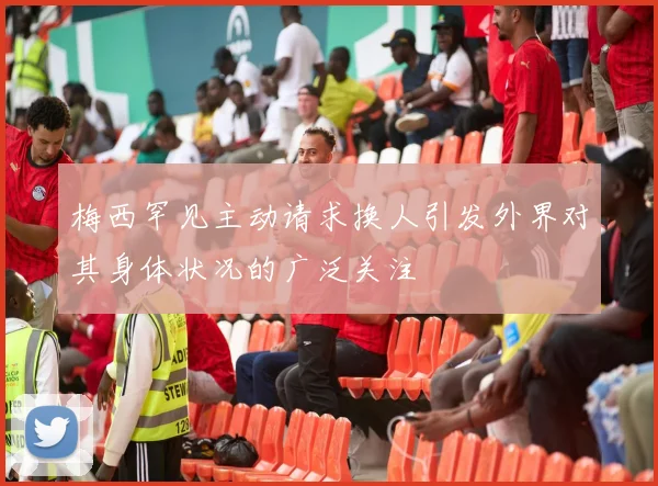 梅西罕见主动请求换人引发外界对其身体状况的广泛关注