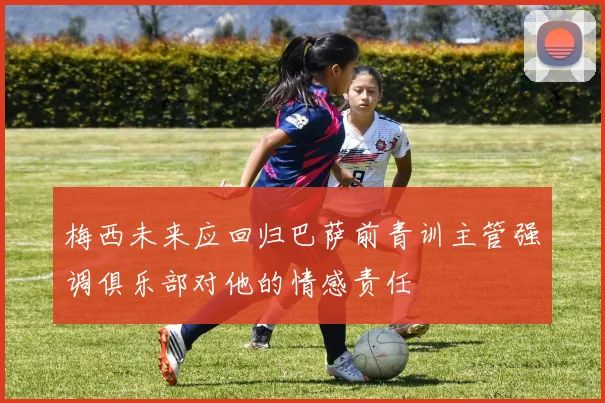 梅西未来应回归巴萨前青训主管强调俱乐部对他的情感责任