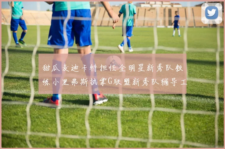 甜瓜麦迪卡特担任全明星新秀队教练小里弗斯执掌G联盟新秀队辅导工作