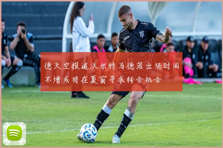 德天空报道沃尔特马德若出场时间不增或将在夏窗寻求转会机会