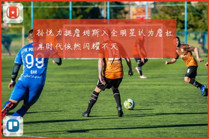 孙悦力挺詹姆斯入全明星认为詹杜库时代依然闪耀不灭
