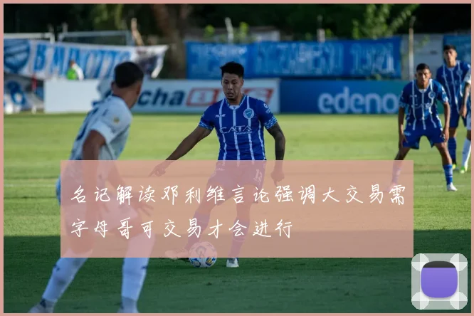 名记解读邓利维言论强调大交易需字母哥可交易才会进行