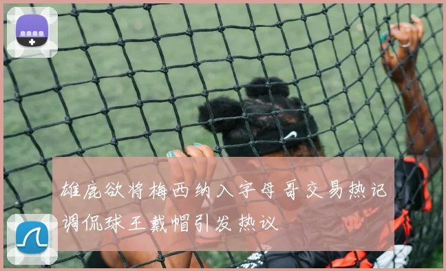 雄鹿欲将梅西纳入字母哥交易热记调侃球王戴帽引发热议