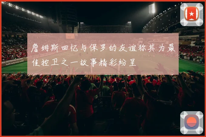詹姆斯回忆与保罗的友谊称其为最佳控卫之一故事精彩纷呈