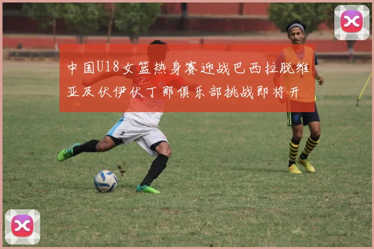 中国U18女篮热身赛迎战巴西拉脱维亚及伏伊伏丁那俱乐部挑战即将开启
