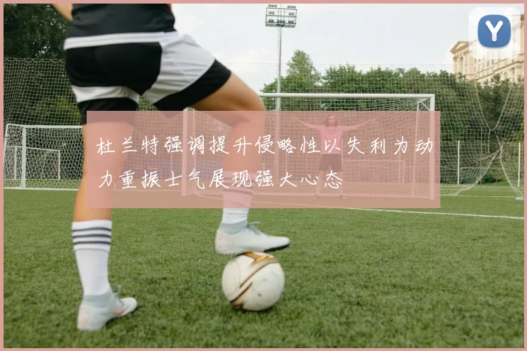 杜兰特强调提升侵略性以失利为动力重振士气展现强大心态