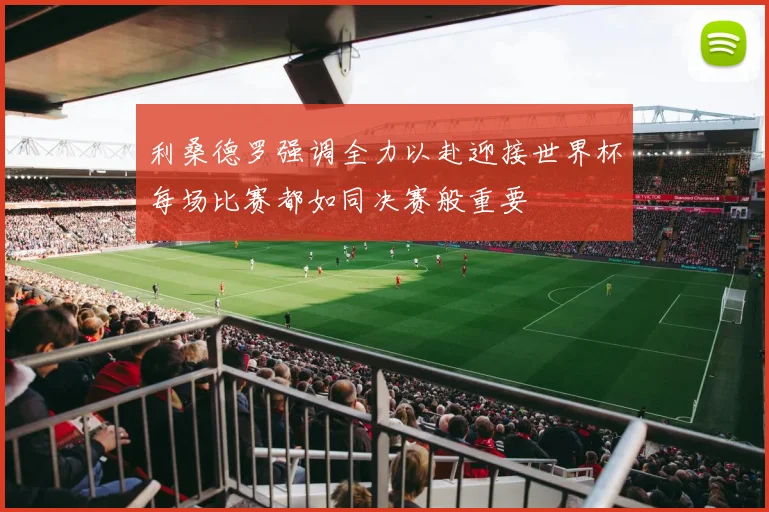 利桑德罗强调全力以赴迎接世界杯每场比赛都如同决赛般重要
