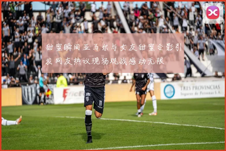 甜蜜瞬间亚马尔与女友甜蜜合影引发网友热议现场观战感动无限