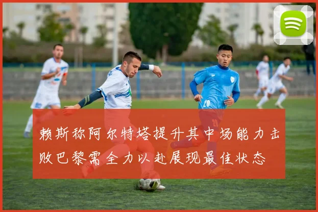 赖斯称阿尔特塔提升其中场能力击败巴黎需全力以赴展现最佳状态