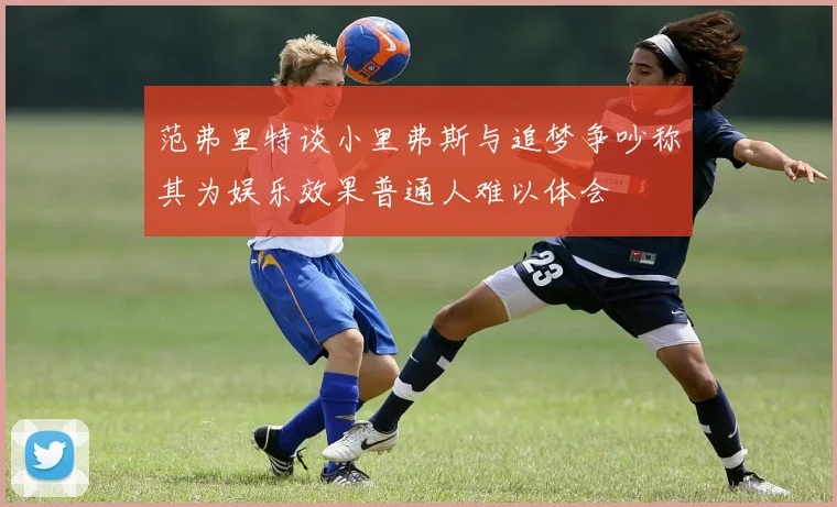 范弗里特谈小里弗斯与追梦争吵称其为娱乐效果普通人难以体会