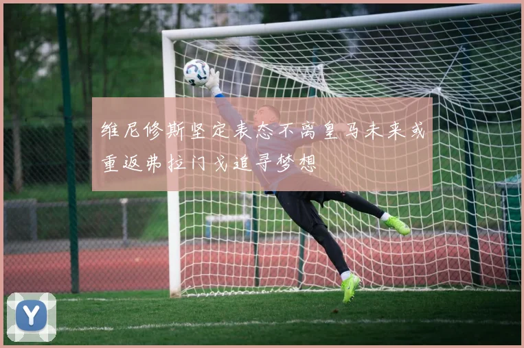 维尼修斯坚定表态不离皇马未来或重返弗拉门戈追寻梦想