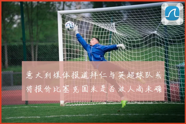 意大利媒体报道拜仁与英超球队或将报价比塞克国米是否放人尚未确定