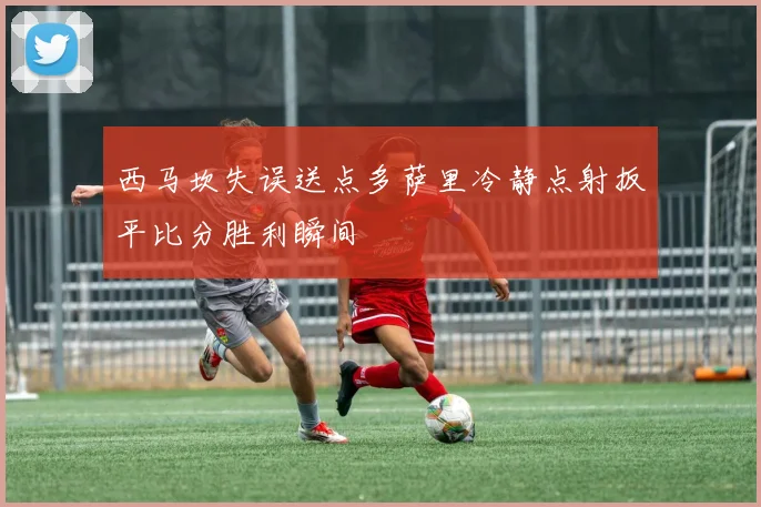 西马坎失误送点多萨里冷静点射扳平比分胜利瞬间