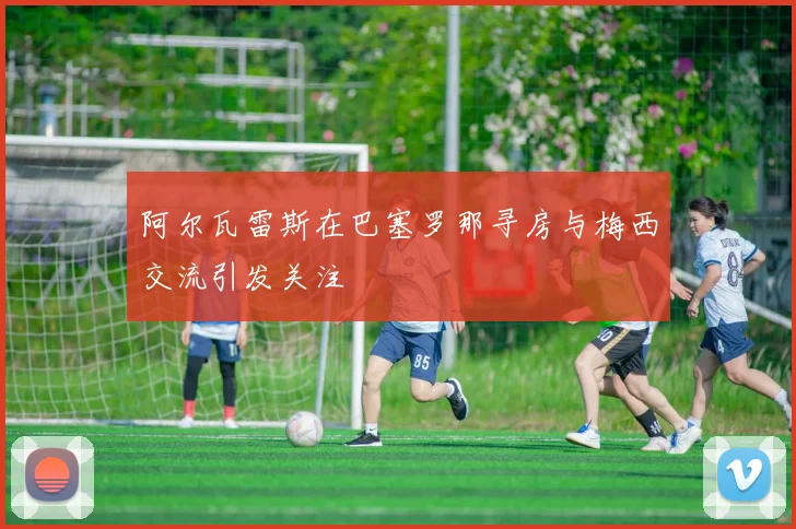 阿尔瓦雷斯在巴塞罗那寻房与梅西交流引发关注