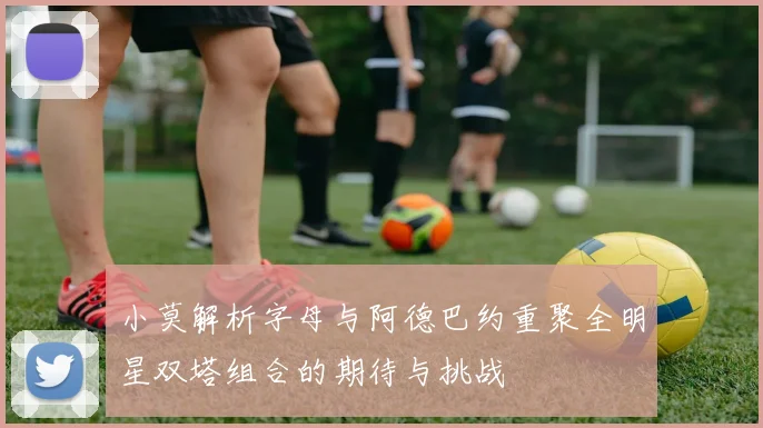 小莫解析字母与阿德巴约重聚全明星双塔组合的期待与挑战