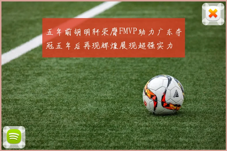 五年前胡明轩荣膺FMVP助力广东夺冠五年后再现辉煌展现超强实力