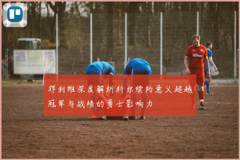 邓利维深度解析科尔续约意义超越冠军与战绩的勇士影响力