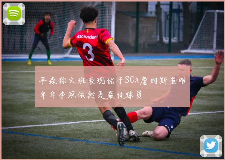 平森称文班表现优于SGA詹姆斯虽难年年夺冠依然是最佳球员