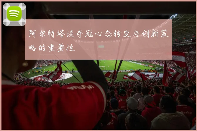 阿尔特塔谈夺冠心态转变与创新策略的重要性