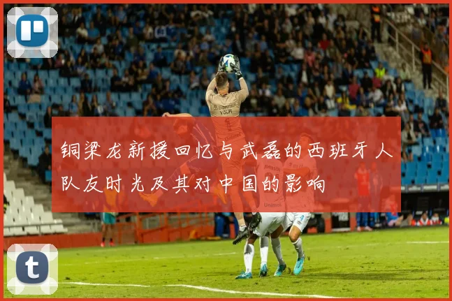 铜梁龙新援回忆与武磊的西班牙人队友时光及其对中国的影响
