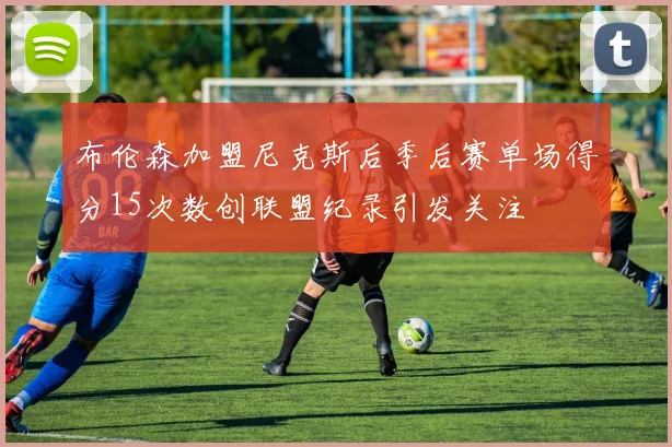 布伦森加盟尼克斯后季后赛单场得分15次数创联盟纪录引发关注
