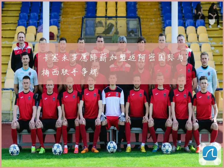 卡塞米罗愿降薪加盟迈阿密国际与梅西联手争辉