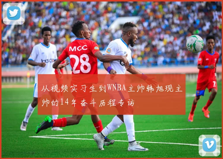 从视频实习生到WNBA主帅韩旭现主帅的14年奋斗历程专访